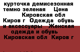 курточка демисезонная темно-зеленая. › Цена ­ 1 700 - Кировская обл., Киров г. Одежда, обувь и аксессуары » Женская одежда и обувь   . Кировская обл.,Киров г.